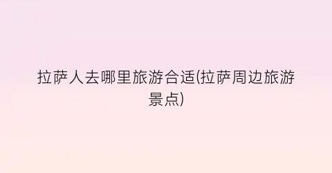 拉萨人去哪里旅游合适(拉萨周边旅游景点)