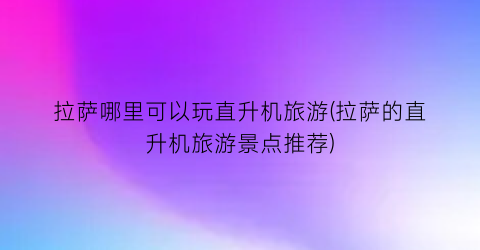 拉萨哪里可以玩直升机旅游(拉萨的直升机旅游景点推荐)