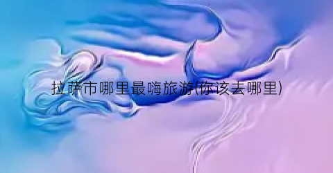 拉萨市哪里最嗨旅游(你该去哪里)