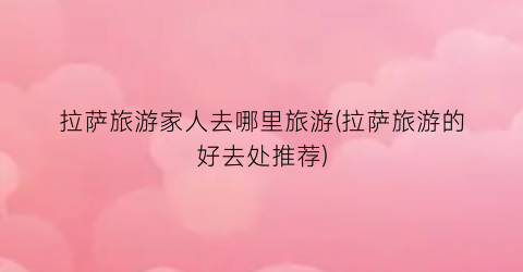 拉萨旅游家人去哪里旅游(拉萨旅游的好去处推荐)
