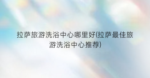 拉萨旅游洗浴中心哪里好(拉萨最佳旅游洗浴中心推荐)