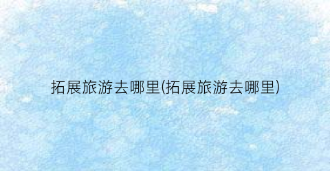 拓展旅游去哪里(拓展旅游去哪里)