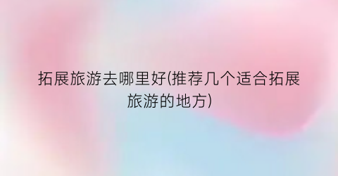 拓展旅游去哪里好(推荐几个适合拓展旅游的地方)