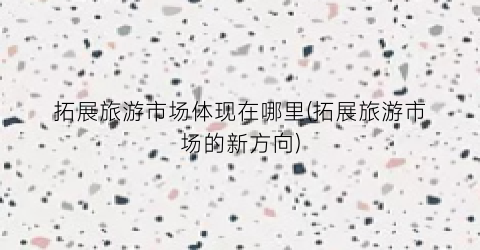 拓展旅游市场体现在哪里(拓展旅游市场的新方向)