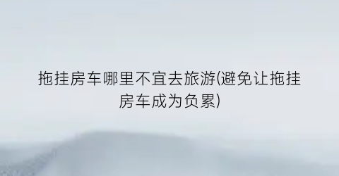 拖挂房车哪里不宜去旅游(避免让拖挂房车成为负累)