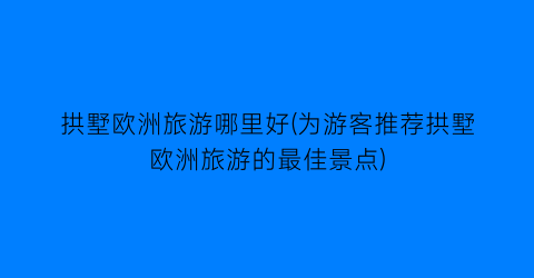 拱墅欧洲旅游哪里好(为游客推荐拱墅欧洲旅游的最佳景点)