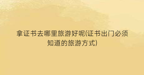 拿证书去哪里旅游好呢(证书出门必须知道的旅游方式)