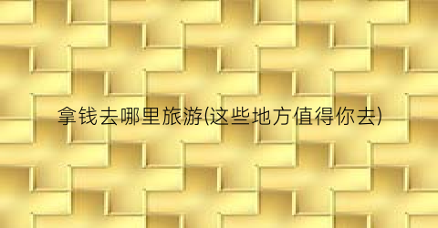 拿钱去哪里旅游(这些地方值得你去)