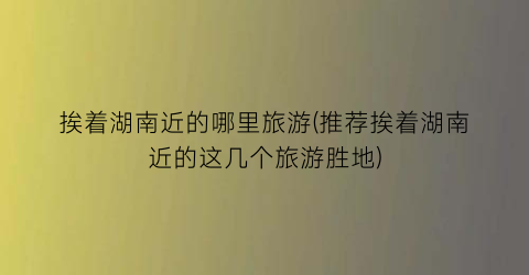 挨着湖南近的哪里旅游(推荐挨着湖南近的这几个旅游胜地)