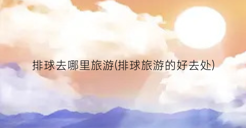 排球去哪里旅游(排球旅游的好去处)