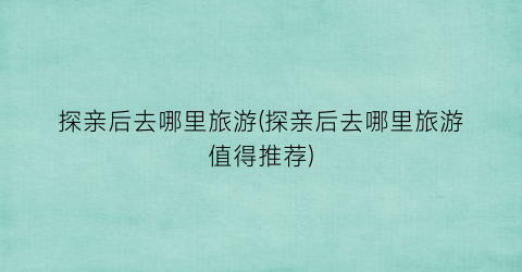 探亲后去哪里旅游(探亲后去哪里旅游值得推荐)