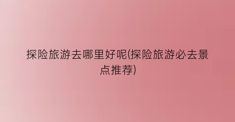 探险旅游去哪里好呢(探险旅游必去景点推荐)