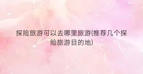 探险旅游可以去哪里旅游(推荐几个探险旅游目的地)