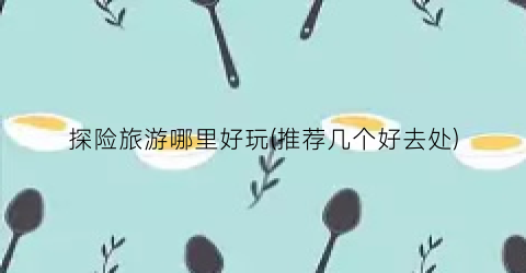 探险旅游哪里好玩(推荐几个好去处)