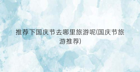 推荐下国庆节去哪里旅游呢(国庆节旅游推荐)