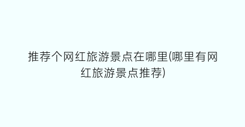 推荐个网红旅游景点在哪里(哪里有网红旅游景点推荐)