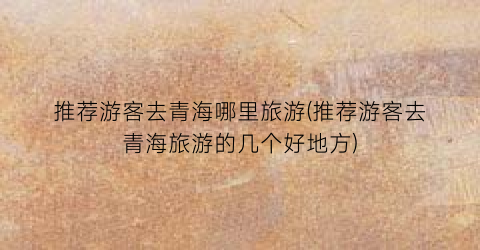 推荐游客去青海哪里旅游(推荐游客去青海旅游的几个好地方)