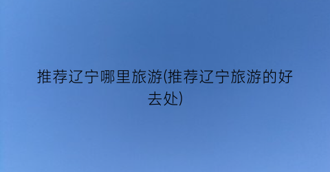 推荐辽宁哪里旅游(推荐辽宁旅游的好去处)