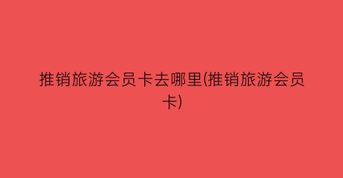 推销旅游会员卡去哪里(推销旅游会员卡)