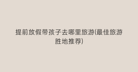 提前放假带孩子去哪里旅游(最佳旅游胜地推荐)