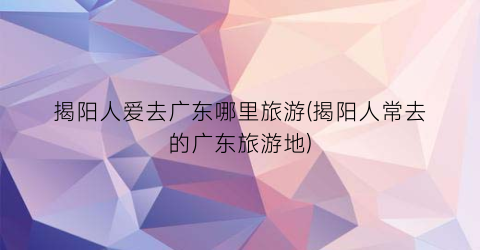 揭阳人爱去广东哪里旅游(揭阳人常去的广东旅游地)