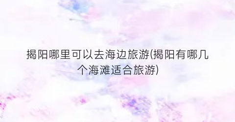 揭阳哪里可以去海边旅游(揭阳有哪几个海滩适合旅游)