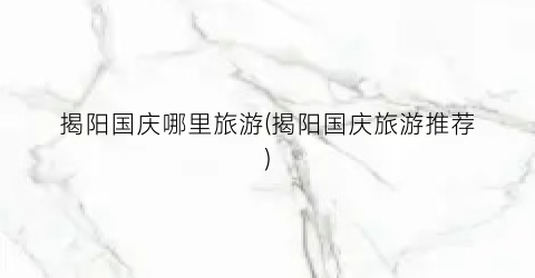 揭阳国庆哪里旅游(揭阳国庆旅游推荐)