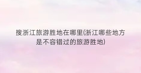 搜浙江旅游胜地在哪里(浙江哪些地方是不容错过的旅游胜地)