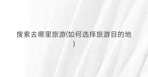 搜索去哪里旅游(如何选择旅游目的地)