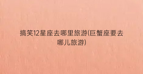 搞笑12星座去哪里旅游(巨蟹座要去哪儿旅游)