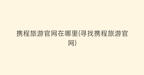 携程旅游官网在哪里(寻找携程旅游官网)