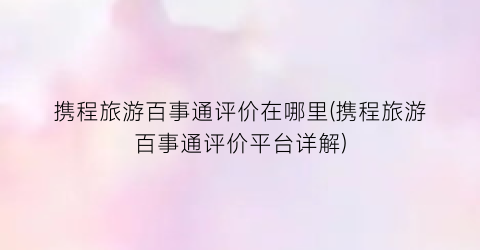 携程旅游百事通评价在哪里(携程旅游百事通评价平台详解)