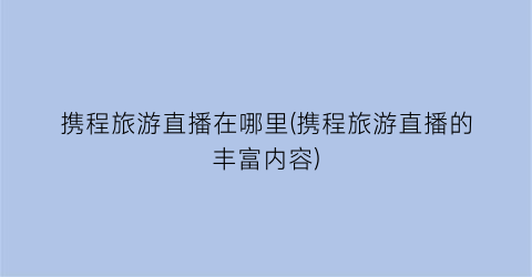 携程旅游直播在哪里(携程旅游直播的丰富内容)