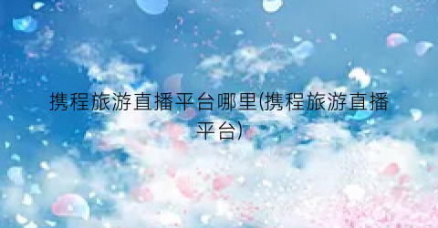 携程旅游直播平台哪里(携程旅游直播平台)