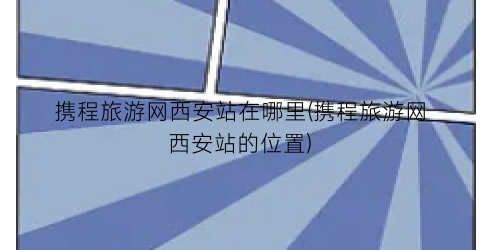 携程旅游网西安站在哪里(携程旅游网西安站的位置)