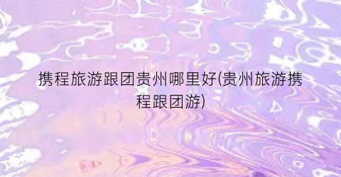 携程旅游跟团贵州哪里好(贵州旅游携程跟团游)