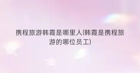 携程旅游韩霞是哪里人(韩霞是携程旅游的哪位员工)