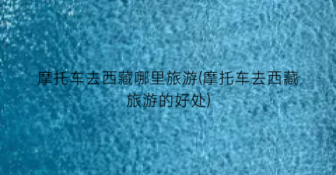 摩托车去西藏哪里旅游(摩托车去西藏旅游的好处)