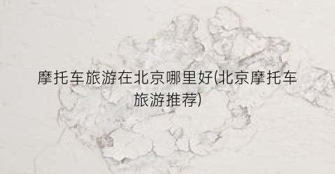 摩托车旅游在北京哪里好(北京摩托车旅游推荐)