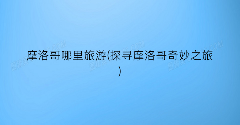 摩洛哥哪里旅游(探寻摩洛哥奇妙之旅)