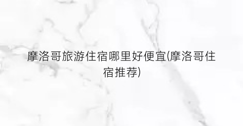 摩洛哥旅游住宿哪里好便宜(摩洛哥住宿推荐)