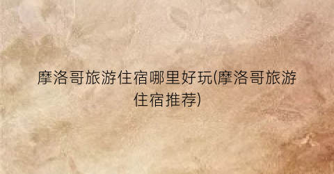 摩洛哥旅游住宿哪里好玩(摩洛哥旅游住宿推荐)