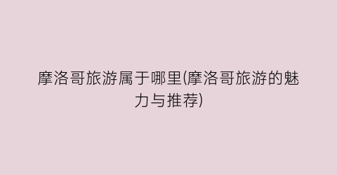 摩洛哥旅游属于哪里(摩洛哥旅游的魅力与推荐)