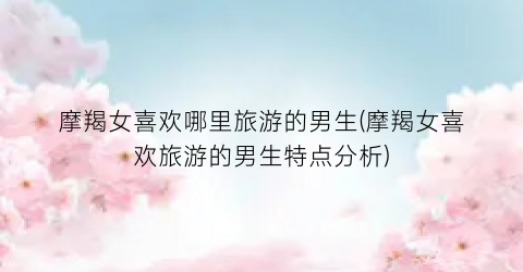 摩羯女喜欢哪里旅游的男生(摩羯女喜欢旅游的男生特点分析)