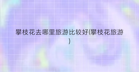 攀枝花去哪里旅游比较好(攀枝花旅游)