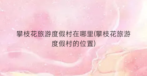 攀枝花旅游度假村在哪里(攀枝花旅游度假村的位置)