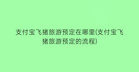 支付宝飞猪旅游预定在哪里(支付宝飞猪旅游预定的流程)