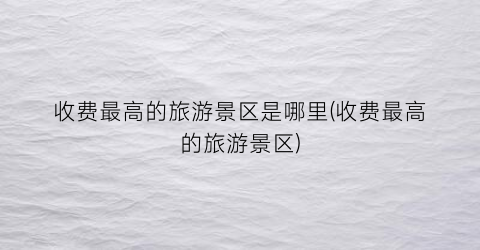 收费最高的旅游景区是哪里(收费最高的旅游景区)