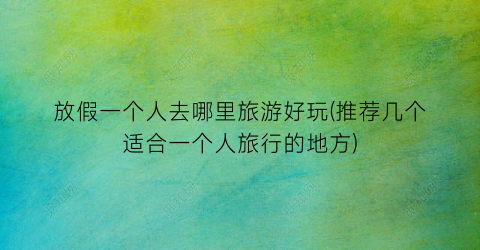 放假一个人去哪里旅游好玩(推荐几个适合一个人旅行的地方)