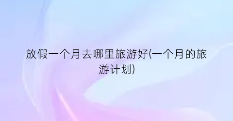 放假一个月去哪里旅游好(一个月的旅游计划)